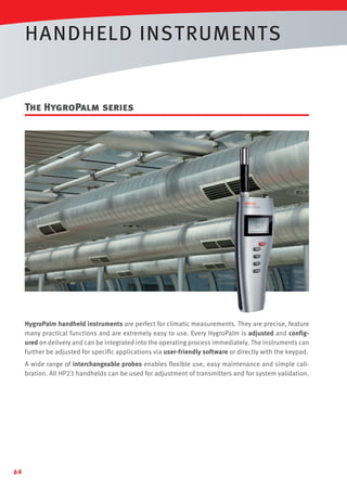 HANDHELD INSTRUMENTS

The HygroPalm series

HygroPalm handheld instruments are perfect for climatic measurements. They are precise, feature
many practical functions and are extremely easy to use. Every HygroPalm is adjusted and conﬁgured on delivery and can be integrated into the operating process immediately. The instruments can
further be adjusted for speciﬁc applications via user-friendly software or directly with the keypad.
A wide range of interchangeable probes enables ﬂexible use, easy maintenance and simple calibration. All HP23 handhelds can be used for adjustment of transmitters and for system validation.

64

 
