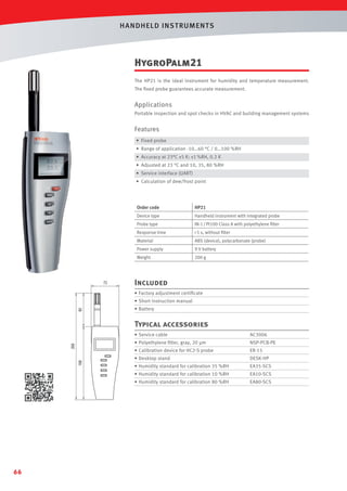 HANDHELD INST RUMENTS

HygroPalm21
The HP21 is the ideal instrument for humidity and temperature measurement.
The ﬁxed probe guarantees accurate measurement.

Applications
Portable inspection and spot checks in HVAC and building management systems

Features
• Fixed probe
• Range of application -10…60 °C / 0…100 %RH
• Accuracy at 23°C ±5 K: ±1 %RH, 0.2 K
• Adjusted at 23 °C and 10, 35, 80 %RH
• Service interface (UART)
• Calculation of dew/frost point

Order code

HP21

Device type

Handheld instrument with integrated probe

Probe type

IN-1 / Pt100 Class A with polyethylene ﬁlter

Response time

 5 s, without ﬁlter

Material

ABS (device), polycarbonate (probe)

Power supply

9 V battery

Weight

200 g

Included
• Factory adjustment certiﬁcate
• Short instruction manual
• Battery

Typical accessories
• Service cable

NSP-PCB-PE

• Calibration device for HC2-S probe

ER-15

• Desktop stand

DESK-HP

• Humidity standard for calibration 35 %RH

EA35-SCS

• Humidity standard for calibration 10 %RH

EA10-SCS

• Humidity standard for calibration 80 %RH

66

AC3006

• Polyethylene ﬁlter, gray, 20 µm

EA80-SCS

 