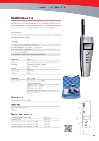 HANDHELD INST RUMENTS

HygroPalm22-A
The HygroPalm22-A can be combined with all HC2 probes from ROTRONIC. It measures relative humidity and temperature, can perform all psychrometric calculations
and has trend indicators as well as a hold function to freeze measured values.

Applications
Portable inspection and spot checks in HVAC, the pharmaceutical industry and
building management systems

Features
• Combinable with all ROTRONIC HC2 probes
• Range of electronics: -10…60 °C / 0…100 %RH
• All psychrometric calculations
• Service interface (UART)
• Measurement range and Accuracy: probe-dependent
Order code

HP22-A

Device type

Handheld instrument for interchangeable HC2 probes

Probe type

Compatible with all HC2 probes
(order separately)

Material

ABS

Power supply

9 V battery

Weight

200 g

Order code

HP22-A-SET

Set consists of:

Handheld instrument, HP22-A
Standard probe, HC2-S
Extension cable, 2 m, E2-02A
Calibration device, ER15
Humidity standard for calibration 50 %RH, EA50-SCS
Carry case, AC1127

Compatible
• With all ROTRONIC HC2 probes

Included
• Short instruction manual
• Battery

Typical accessories
• Polyethylene ﬁlter, gray, 20 µm

NSP-PCB-PE

• Desktop stand

DESK-HP

• Humidity standard for calibration 10 %RH

EA10-SCS

• Humidity standard for calibration 80 %RH

EA80-SCS

• Humidity standard for calibration 35 %RH

EA35-SCS

67

 