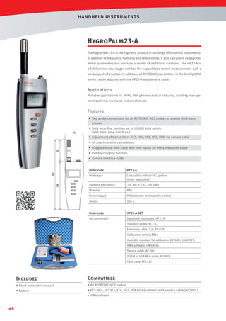 HANDHELD INST RUMENTS

HygroPalm23-A
The HygroPalm23-A is the high-end product in our range of handheld instruments.
In addition to measuring humidity and temperature, it also calculates all psychrometric parameters and provides a variety of additional functions. The HP23-A is
a full function data logger and has the capability to record measurements with a
simple push of a button. In addition, all ROTRONIC transmitters in the Airchip3000
series can be adjusted with the HP23-A via a service cable.

Applications
Portable applications in HVAC, the pharmaceutical industry, building management systems, museums and warehouses

Features
• Two probe connections for all ROTRONIC HC2 probes or analog third-party
probes
• Data recording function up to 10,000 data points
(with date, time, batch no.)
• Adjustment of transmitters HF3, HF4, HF5, HF7, HF8, via service cable
• All psychrometric calculations
• Integrated real time clock with time stamp for every measured value
• Battery charging function
• Service interface (USB)
Order code

HP23-A

Probe type

Compatible with all HC2 probes
(order separately)

Range of electronics

-10…60 °C / 0…100 %RH

Material

ABS

Power supply

9 V battery or rechargeable battery

Weight

200 g

Order code

HP23-A-SET

Set consists of:

Handheld instrument, HP23-A
Standard probe, HC2-S
Extension cable, 2 m, E2-02A
Calibration device, ER15
Humidity standard for calibration 80 %RH, EA80-SCS
HW4 software, HW4-E-Vx
Service cable, AC2001
USB-A to USB-Mini cable, AC0003
Carry case, AC1127

Included

Compatible

• Short instruction manual

• All ROTRONIC HC2 probes

• Battery

• HF3, HF4, HF53/4/5/6, HF7, HF8 for adjustment with service cable (AC2001)
• HW4 software

68

 