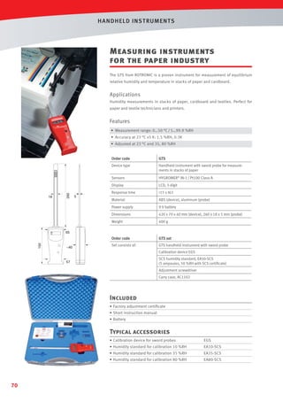 HANDHELD INST RUMENTS

Measuring instruments
for the paper industry
The GTS from ROTRONIC is a proven instrument for measurement of equilibrium
relative humidity and temperature in stacks of paper and cardboard.

Applications
Humidity measurements in stacks of paper, cardboard and textiles. Perfect for
paper and textile technicians and printers.

Features
• Measurement range: 0…50 °C / 5…99.9 %RH
• Accuracy at 23 °C ±5 K: 1.5 %RH, 0.3K
• Adjusted at 23 °C and 35, 80 %RH

HYGROMER® IN-1 / Pt100 Class A

Display

LCD, 3-digit

Response time

15 s t63

Material

ABS (device), aluminum (probe)

Power supply

9 V battery

Dimensions

420 x 70 x 40 mm (device), 260 x 18 x 5 mm (probe)

Weight

400 g

Order code

5

Handheld instrument with sword probe for measurements in stacks of paper

Sensors

18

GTS

Device type

260

Order code

GTS set

Set consists of:

GTS handheld instrument with sword probe

150

65

~40

Calibration device EGS
SCS humidity standard, EA50-SCS
(5 ampoules, 50 %RH with SCS certiﬁcate)

57

Adjustment screwdriver
Carry case, AC1102

Included
• Factory adjustment certiﬁcate
• Short instruction manual
• Battery

Typical accessories
• Calibration device for sword probes

EA10-SCS

• Humidity standard for calibration 35 %RH

EA35-SCS

• Humidity standard for calibration 80 %RH

70

EGS

• Humidity standard for calibration 10 %RH

EA80-SCS

 