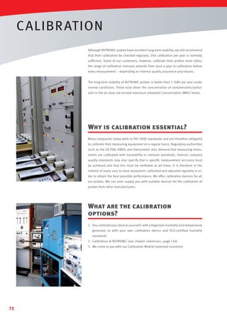 CALIBR ATION
Although ROTRONIC probes have excellent long-term stability, we still recommend
that their calibration be checked regularly. One calibration per year is normally
sufﬁcient. Some of our customers, however, calibrate their probes more often;
the range of calibration intervals extends from once a year to calibration before
every measurement – depending on internal quality assurance procedures.
The long-term stability of ROTRONIC probes is better than 1 %RH per year under
normal conditions. These exist when the concentration of contaminants/pollutants in the air does not exceed maximum allowable concentration (MAC) levels.

Why is calibration essential?
Many companies today work to ISO 9000 standards and are therefore obligated
to calibrate their measuring equipment on a regular basis. Regulatory authorities
such as the US FDA, EMEA, and Swissmedic also demand that measuring instruments are calibrated with traceability to national standards. Internal company
quality standards may also specify that a speciﬁc measurement accuracy must
be achieved and that this must be veriﬁable at all times. It is therefore in the
interest of every user to have equipment calibrated and adjusted regularly in order to obtain the best possible performance. We offer calibration devices for all
our probes. We can even supply you with suitable devices for the calibration of
probes from other manufacturers.

What are the calibration
options?
1. You calibrate your devices yourself: with a HygroGen humidity and temperature
generator or with your own calibration device and SCS-certified humidity
standards
2. Calibration at ROTRONIC (see chapter «Services», page 156)
3. We come to you with our Calibration Mobile (selected countries)

72

 