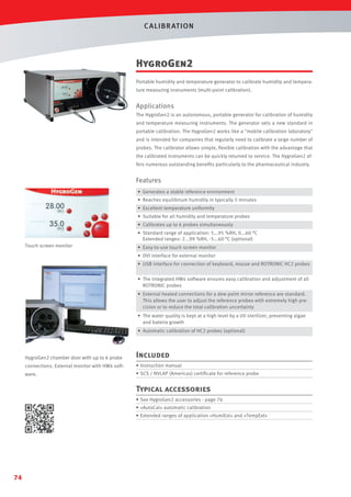 C ALIBR AT ION

HygroGen2
Portable humidity and temperature generator to calibrate humidity and temperature measuring instruments (multi-point calibration).

Applications
The HygroGen2 is an autonomous, portable generator for calibration of humidity
and temperature measuring instruments. The generator sets a new standard in
portable calibration. The HygroGen2 works like a mobile calibration laboratory
and is intended for companies that regularly need to calibrate a large number of
probes. The calibrator allows simple, ﬂexible calibration with the advantage that
the calibrated instruments can be quickly returned to service. The HygroGen2 offers numerous outstanding beneﬁts particularly to the pharmaceutical industry.

Features
• Generates a stable reference environment
• Reaches equilibrium humidity in typically 5 minutes
• Excellent temperature uniformity
• Suitable for all humidity and temperature probes
• Calibrates up to 6 probes simultaneously
• Standard range of application: 5...95 %RH, 0...60 °C
Extended ranges: 2...99 %RH, -5...60 °C (optional)
Touch screen monitor

• Easy-to-use touch screen monitor
• DVI interface for external monitor
• USB interface for connection of keyboard, mouse and ROTRONIC HC2 probes
• The integrated HW4 software ensures easy calibration and adjustment of all
ROTRONIC probes
• External heated connections for a dew point mirror reference are standard.
This allows the user to adjust the reference probes with extremely high precision or to reduce the total calibration uncertainty
• The water quality is kept at a high level by a UV sterilizer, preventing algae
and bateria growth
• Automatic calibration of HC2 probes (optional)

HygroGen2 chamber door with up to 6 probe

Included

connections. External monitor with HW4 soft-

• Instruction manual

ware.

• SCS / NVLAP (Americas) certiﬁcate for reference probe

Typical accessories
• See HygroGen2 accessories - page 76
• «AutoCal» automatic calibration
• Extended ranges of application «HumiExt» and «TempExt»

74

 