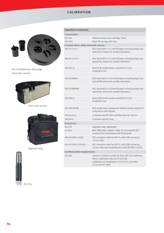 C ALIBR AT ION

HygroGen2 accessories
Consumables
HG2-DC

Additional desiccant cartridge, ﬁlled

HG2-FILL

Water ﬁll syringe with tube

Chamber doors, plugs and probe sleeves
HG2-D-11111

HG2-D-111111

HG2 door with 6 x 15 mm Ø inputs including plugs (use
special B1 sleeves for smaller diameters)

HG2-B1-xx

Special B1 probe sleeve, outside Ø 15 mm,
inside Ø xx mm

HG2-D-88888

HG2 door with 5 x 30 mm Ø inputs including plugs (use
special B8 sleeves for smaller diameters)

HG2-D-888888

HG2 door with 6 x 30 mm Ø inputs including plugs (use
special B1 sleeves for smaller diameters)

HG2-B8-xx

Special B8 probe sleeve, outside Ø 30 mm,
inside Ø xx mm

HG2-DP-00000

HG2 acrylic door, transparent (without probe inputs) for
instruments with display

HG2-D-xxxxx

Customer-speciﬁc HG2 chamber door for 30 mm

HG2-B-xx

HG2-D-88888 door with plugs

HG2 door with 5 x 15 mm Ø inputs including plugs (use
special B1 sleeves for smaller diameters)

Customer-speciﬁc plug

and probe sleeves

Door cross section

Accessories
HG2-TB

HygroGen bag, lightweight

AC3015

Mini USB cable, adapter cable 30 cm long with 90°
connector for transmitters with ﬁxed probe

HG2-AC3001-L/050

HC2 converter cable for HG2-S, with USB connector,
50 cm, USB

HG2-AC3001-L/050(5)

HC2 converter cable for HG2-S, with USB connector,
50 cm, USB (set consisting of 5x HG2-AC3001-L/050)

HygroGen bag

Certified probes (replacement)
HC2-SG

HC2-SG

76

Control or reference probe for HG2 with SCS certiﬁcate
(Swiss Calibration Service) SCS-3T-4H
(calibrated at: temperature 23/5/50 °C, humidity
10/35/65/95 %RH)

 