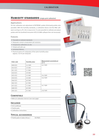 C ALIBR AT ION

Humidity standards (single-point calibration)
Applications
On-site calibration and adjustment of ROTRONIC probes (third-party probes also
possible). With the humidity standards, a calibration device and the HW4 software running on a PC, this is easy to do. It is also possible to calibrate and adjust
probes with the handheld instrument HP23-A (HW4 software then not necessary).

Features
• Traceable to national standards
• Ampoules contain unsaturated salt solutions
• Inexpensive calibration on site
• Simple and safe use
• Unlimited lifetime
• Practical packs of 5 ampoules of the same humidity value
(approx. 0.8 ml per ampoule)

Order code

Humidity value

Measurement uncertainty at
23 °C

EA00-SCS

0.5 %RH

±0.3 %RH

EA10-SCS

10 %RH

EA11-SCS

11 %RH

EA20-SCS

20 %RH

EA35-SCS

35 %RH

±0.4 %RH

EA50-SCS

50 %RH

±0.6 %RH

EA60-SCS

60 %RH

EA65-SCS

65 %RH

EA75-SCS

75 %RH

EA80-SCS

80 %RH

EA95-SCS

95 %RH

±0.7 %RH

±0.8 %RH

Compatible
• With all calibration devices (see next page)

Included
• SCS certiﬁcate
• Textile pads
• Calibration instructions

Typical accessories
• Textile pads in tubes (50 pc.)

EA-PADS

77

 