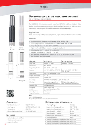 PROBES

Standard and high precision probes
HC2-S / HC2-S3 and HC2-SH/HC2-S3H

The HC2-S / HC2-S3 is the most versatile probe from ROTRONIC and forms the basis of the
product portfolio. It measures humidity and temperature and calculates the dew/frost point.
The HC2-SH / HC2-S3H fulﬁlls the highest demands for measuring accuracy.

Applications
HVAC, food industry, building services equipment, paper, textile and pharmaceutical industries

Features
• Accuracy standard probe (HC2-S): ±0.8 %RH, ±0.1 K, at 23 °C ±5 K
• Accuracy high precision probe (HC2-SH): ±0.5 %RH, ±0.1 K, at 23 °C ±5 K
• Range of application: -50…100 °C / 0…100 %RH
HC2-S
HC2-SH

HC2-S3
HC2-S3H

• Digital interface (UART) and scalable analog outputs, 0…1 V
• Output scaling: 0…1 V = -40…60 °C / 0…100 %RH
• Standard: adjusted at 23 °C and 10, 35, 80 %RH
• High precision: adjusted at 23 °C and 10, 20, 30, 40, 50, 60, 70, 80, 90 %RH,
then calibrated at 20, 50, 80 %RH

HC2-SH / HC2-S3H

S: black, S3: white

SH: black, S3H: white

Dimensions

Ø 15 x 83 mm

Range of application

-50…100 °C, 0…100 %RH

Accuracy

±0.8 %RH, ±0.1 K, at 23 °C ±5 K

Power supply

3.3…5 VDC, adjusted at 3.3 VDC

Current consumption

~4.5 mA

Long-term stability

<1 %RH / year

Sensor type

ROTRONIC HYGROMER® IN-1, SMD Pt100 Class A

Filter type
Response time

S: polyethylene gray, 20 µm
S3: polyethylene white, 40 µm
<15 s, without ﬁlter

Max. wind
velocity
Housing material

3 m/s, without ﬁlter
20 m/s with polyethylene ﬁlter
Polycarbonate

Weight / Protection

15

HC2-S / HC2-S3

Probe type

83

Order code

10 g / IP65

±0.5 %RH, ±0.1 K, at 23 °C ±5 K
(10...90 %RH)

SH: polyethylene gray, 20 µm
S3H: polyethylene white, 40 µm

Note:
HC2-S-HEATED, page 117
HC2-S-HH (special sensor for H2O2), www.rotronic.com

Compatible

Recommended accessories

• Handheld instruments

HP22-A, HP23-A

• Mounting ﬂange

AC5005

• Data loggers

HL-NT2, HL-NT3, LOG-HC2

• Polyethylene ﬁlter, gray, 20 µm

NSP-PCB-PE

• Transmitters

HF5, HF8

• Polyethylene ﬁlter, white, 40 µm

NSP-PCW-PE40

• Meteorology transmitters

MP102H, MP402H

• Extension cable 2 m, black

E2-02A

Included
• Factory adjustment certiﬁcate
• Short instruction manual
• Polyethylene ﬁlter

6

• Extension cable 2 m, white

E3-02A

• Adapter cable, open ends, 2 m

E2-02XX-ACT/01

• Calibration device

ER-15

• Humidity standard for calibration 10 %RH EA10-SCS
• Humidity standard for calibration 35 %RH EA35-SCS
• Humidity standard for calibration 80 %RH EA80-SCS

 