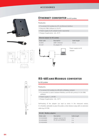 ACCESSORIES

Ethernet converter for HC2 probes
Features
• To connect HC2 probes to a PC via Ethernet interface
• Requires HW4 software on the PC
• Power supply via AC adapter (order separately)
• Range of application: -40…70 °C
Ethernet adapter for HC2 probes
Order code

Description

Cable length

AC3005

UART  Ethernet

35 cm

AC1207

AC adapter 9 V

Power supply via AC
70

ø3.2

adapter

34

ø3.2

ø7

41.5

93

33.5

41.5

ø7

A(2:1)

RS-485 and Modbus converter
ø15

A

SW
14

for HC2 probes

1/4

12

Features
• To connect HC2 probes to a RS-485 or Modbus network

111

• It is possible to switch between Modbus and RS-485 protocol in the HW4
software
• Power supply: 5…28 VDC
• Range of application: -40...70 °C
Self-heating of the adapter can lead to errors in the measured values;

10

ø5

it is therefore advisable to place the probe a short distance away with an extension
cable (e.g. E2-F3A).
RS-485 / Modbus adapters

Order code

Description

Cable length

E2-01XX-MOD

Adapter cable for HC2
RS-485 and MODBUS

1m

E2-02XX-MOD
E2-05XX-MOD

84

2m
5m

 