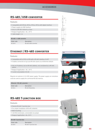 ACCESSORIES

A
45

• Compatible with HF456, HF53x, HF54x, HF55x with digital interface

45

SW
19

Features

8

16

11.5

A(2:1)

RS-485 / USB converter

ø3.5

• Power supply via USB interface
21.5

• Acts in a RS-485 network as slave

• Range of application: -40...70 °C
ø21

Order code

Description

AC3010

21.5

RS-485 - USB converter

112

• Cable length: 1 m

RS-485-USB converter

ø4.5

Ethernet / RS-485 converter
Features
• Compatible with all HF4 to HF8 with a RS-485 interface, HL-NT
• Enables connection of up to 64 RS-485 slaves to an Ethernet network
• Has an IP address, but no RS-485 address, not considered as a RS-485
device

• Range of application: -40...70 °C
• Current consumption: 85 mA
Requires an external 12-24 VDC power supply. The power supply can simultaneously be used to supply the connected RS-485 devices.
Ethernet / RS-485 converter

Order code

Description

AC3011

RS-485 Masterbox

RS-485 T-junction box
Features
• Passive RS-485 T-junction box
• For simple installation of RS-485 networks
• Wall mounting
• 240 Ohm terminator, connectable via jumper
• Range of application: -40…70 °C
RS-485 T-junction box

Order code

Description

AC3021

RS-485 T-junction box

85

 
