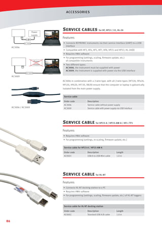 ACCESSORIES

Power
supply

Service cables for HF, HP21 / 22, HL-20

F

Features
• Connects ROTRONIC instruments via their service interface (UART) to a USB
interface

AC3006

AC3006

• Compatible with HF3, HF4, HF5, HF7, HF8, HP21 and HP22, HL-20(D)
• Requires HW4 software
Power
supply

• For programming (settings, scaling, ﬁrmware update, etc.)
of compatible instruments
• Two different types:
AC3006, the instrument must be supplied with power
AC3009, the instrument is supplied with power via the USB interface

AC3009

AC3009
AC3006 in combination with a 2-wire type: with all 2-wire types (HF320, HF420,
HF520, HF620, HF720, XB20) ensure that the computer or laptop is galvanically
isolated from the main power supply.
Service cable

Order code

AC3006 / AC3009

Description

AC3006

Service cable without power supply

AC3009

Service cable with power supply via USB interface

Service cable for HP23-A / HP23-AW-A / HF1 /TF1
Features
• Requires HW4 software
• For programming (settings, re-scaling, ﬁrmware update, etc.)
Service cable for HP23-A / HP23-AW-A

Order code

Description

Length

AC0003

USB-A to USB-Mini cable

1.8 m

Service cable for HL-NT
Features
• Connects HL-NT docking station to a PC
• Requires HW4 software
• For programming (settings, scaling, ﬁrmware update, etc.) of HL-NT loggers

Service cable for HL-NT docking station

Order code

Length

AC0002

86

Description
Standard USB A/B cable

1.8 m

 