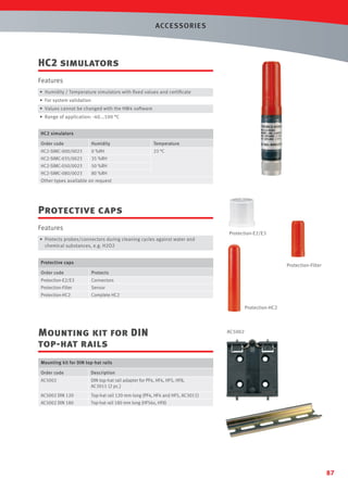 ACCESSORIES

HC2 simulators
Features
• Humidity / Temperature simulators with ﬁxed values and certiﬁcate
• For system validation
• Values cannot be changed with the HW4 software

• Range of application: -40...100 °C
HC2 simulators

Order code

Humidity

Temperature

HC2-SIMC-000/0023

0 %RH

23 °C

HC2-SIMC-035/0023

35 %RH

HC2-SIMC-050/0023

50 %RH

HC2-SIMC-080/0023

80 %RH

Other types available on request

Protective caps
Features

Protection-E2/E3

• Protects probes/connectors during cleaning cycles against water and
chemical substances, e.g. H2O2
Protective caps

Protection-Filter

Order code

Protects

Protection-E2/E3

Connectors

Protection-Filter

Sensor

Protection-HC2

Complete HC2

Protection-HC2

Mounting kit for DIN
top-hat rails

AC5002

Mounting kit for DIN top-hat rails

Order code

Description

AC5002

DIN top-hat rail adapter for PF4, HF4, HF5, HF8,
AC3011 (2 pc.)

AC5002 DIN 120

Top-hat rail 120 mm long (PF4, HF4 and HF5, AC3011)
Top-hat rail 180 mm long (HF56x, HF8)

AC5002 DIN 180

87

 