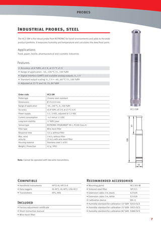PROBES

Industrial probes, steel
The HC2-SM is the robust probe from ROTRONIC for harsh environments and adds to the wide
product portfolio. It measures humidity and temperature and calculates the dew/frost point.

Applications
Food, paper, textile, pharmaceutical and cosmetic industries

Features
• Accuracy: ±0.8 %RH, ±0.1 K, at 23 °C ±5 K
• Range of application: -50…100 °C / 0…100 %RH
• Digital interface (UART) and scalable analog outputs, 0…1 V
• Standard output scaling: 0…1 V = -40…60 °C / 0…100 %RH
• Adjusted at 23 °C and 10, 35, 80 %RH

HC2-SM
Chrome steel standard

Dimensions

Ø 15 x 110 mm

Range of application

-50…100 °C, 0…100 %RH

Accuracy

±0.8 %RH, ±0.1 K, at 23 °C ±5 K

Power supply

3.3…5 VDC, adjusted at 3.3 VDC

Current consumption

~4.5 mA at 3.3 VDC

Long-term stability

<1 %RH / year

Sensor type

ROTRONIC HYGROMER® IN-1, Pt100 Class A

Filter type

Wire mesh ﬁlter

Response time

<15 s, without ﬁlter

Max. wind
velocity
Housing material

3 m/s, without ﬁlter
25 m/s with wire mesh ﬁlter
Stainless steel 1.4301

Weight / Protection

47 g / IP65

HC2-SM

41

Probe type

105

Order code

Note: Cannot be operated with two-wire transmitters.
15

Compatible

Recommended accessories

• Handheld instruments

HP22-A, HP23-A

• Mounting gland

AC1305-M

• Data loggers

HL-NT2, HL-NT3, LOG-HC2

• Sintered steel ﬁlter

SP-S15

• Transmitters

HF5, HF8

• Extension cable 2 m, black

E2-02A

• Extension cable 2 m, white

E2-05A

• Calibration device

ER-15

Included

• Humidity standard for calibration 10 %RH EA10-SCS

• Factory adjustment certiﬁcate

• Humidity standard for calibration 35 %RH EA35-SCS

• Short instruction manual

• Humidity standard for calibration 80 %RH EA80-SCS

• Wire mesh ﬁlter

7

 
