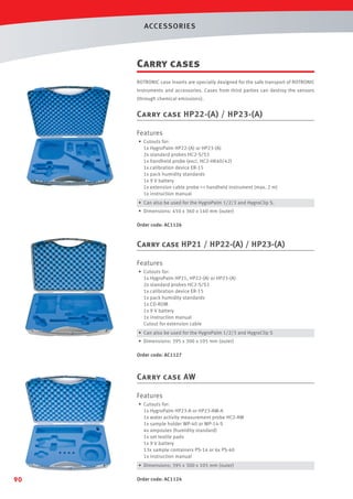 ACCESSORIES

Carry cases
ROTRONIC case inserts are specially designed for the safe transport of ROTRONIC
instruments and accessories. Cases from third parties can destroy the sensors
(through chemical emissions).

Carry case HP22-(A) / HP23-(A)
Features
• Cutouts for:
1x HygroPalm HP22-(A) or HP23-(A)
2x standard probes HC2-S/S3
1x handheld probe (excl. HC2-HK40/42)
1x calibration device ER-15
1x pack humidity standards
1x 9 V battery
1x extension cable probe - handheld instrument (max. 2 m)
1x instruction manual
• Can also be used for the HygroPalm 1/2/3 and HygroClip S.
• Dimensions: 450 x 360 x 140 mm (outer)
Order code: AC1126

Carry case HP21 / HP22-(A) / HP23-(A)
Features
• Cutouts for:
1x HygroPalm HP21, HP22-(A) or HP23-(A)
2x standard probes HC2-S/S3
1x calibration device ER-15
1x pack humidity standards
1x CD-ROM
1x 9 V battery
1x instruction manual
Cutout for extension cable
• Can also be used for the HygroPalm 1/2/3 and HygroClip S
• Dimensions: 395 x 300 x 105 mm (outer)
Order code: AC1127

Carry case AW
Features
• Cutouts for:
1x HygroPalm HP23-A or HP23-AW-A
1x water activity measurement probe HC2-AW
1x sample holder WP-40 or WP-14-S
4x ampoules (humidity standard)
1x set textile pads
1x 9 V battery
13x sample containers PS-14 or 6x PS-40
1x instruction manual
• Dimensions: 395 x 300 x 105 mm (outer)

90

Order code: AC1124

 