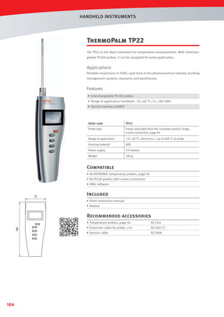 HANDHELD INSTRUMENTS

ThermoPalm TP22
The TP22 is the ideal instrument for temperature measurements. With interchangeable Pt100 probes, it can be equipped for every application.

Applications
Portable inspections in HVAC, spot tests in the pharmaceutical industry, building
management systems, museums and warehouses.

Features
• Interchangeable Pt100 probes
• Range of application handheld: -10…60 °C / 0…100 %RH
• Service interface (UART)

Order code

TP22

Probe type

Freely selectable from the complete product range,
4-wire connection, page 94

Range of application

-10…60 °C, electronics / up to 600 °C at probe

Housing material

ABS

Power supply

9 V battery

Weight

200 g

Compatible
• All ROTRONIC temperature probes, page 94
• All Pt100 probes with 4-wire connection
• HW4 software

Included
• Short instruction manual
• Battery

Recommended accessories
• Temperature probes, page 94

AC1607/2

• Service cable

104

AC19xx

• Extension cable for probe, 2 m

AC3006

 