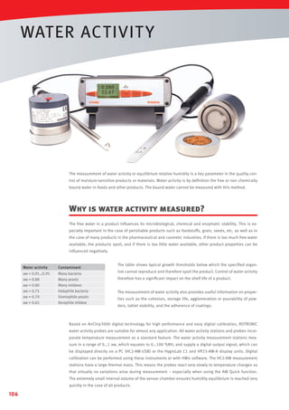 WATER ACTIVIT Y

The measurement of water activity or equilibrium relative humidity is a key parameter in the quality control of moisture-sensitive products or materials. Water activity is by deﬁnition the free or non chemically
bound water in foods and other products. The bound water cannot be measured with this method.

Why is water activity measured?
The free water in a product inﬂuences its microbiological, chemical and enzymatic stability. This is especially important in the case of perishable products such as foodstuffs, grain, seeds, etc. as well as in
the case of many products in the pharmaceutical and cosmetic industries. If there is too much free water
available, the products spoil, and if there is too little water available, other product properties can be
inﬂuenced negatively.

Water activity

Contaminant

aw = 0.91…0.95
aw = 0.88
aw = 0.80
aw = 0.75
aw = 0.70
aw = 0.65

Many bacteria
Many yeasts
Many mildews
Halophile bacteria
Osmiophile yeasts
Xerophile mildew

The table shows typical growth thresholds below which the speciﬁed organism cannot reproduce and therefore spoil the product. Control of water activity
therefore has a signiﬁcant impact on the shelf life of a product.
The measurement of water activity also provides useful information on properties such as the cohesion, storage life, agglomeration or pourability of powders, tablet stability, and the adherence of coatings.

Based on AirChip3000 digital technology for high performance and easy digital calibration, ROTRONIC
water activity probes are suitable for almost any application. All water activity stations and probes incorporate temperature measurement as a standard feature. The water activity measurement stations measure in a range of 0…1 aw, which equates to 0…100 %RH, and supply a digital output signal, which can
be displayed directly on a PC (HC2-AW-USB) or the HygroLab C1 and HP23-AW-A display units. Digital
calibration can be performed using these instruments or with HW4 software. The HC2-AW measurement
stations have a large thermal mass. This means the probes react very slowly to temperature changes so
that virtually no variations arise during measurement – especially when using the AW Quick function.
The extremely small internal volume of the sensor chamber ensures humidity equilibrium is reached very
quickly in the case of all products.

106

 