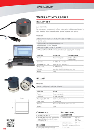 WAT ER AC T IVIT Y

Water activity probes
HC2-AW-USB
Applications
For water activity measurements in ﬂour, grain, spices and bulk materials and in
solid and pasty products such as meat, sausage as well as oils, fats, etc.

Features
• Measurement range: 0…1 aW (0…100 %RH), -40…85 °C
• On/Off switch
• USB interface for direct connection to a PC
• Power supply: via USB interface
• Adjusted at 23 °C and 10, 35, 80 %RH
• AW Quick function for fast measurement results (typically 4-5 minutes)

Order code

HC2-AW-USB

HC2-AW-USB-SW

Feature

Measurement probe

Probe + software
HW4-P-Quick

Connection

Via USB to PC, 3 m cable

Accuracy at 23 °C ±5 K

±0.008 aw / 0.8 %RH / ±0.1 K

Power supply

Via USB interface

Filter type

Wire mesh ﬁlter with 20…25 µm pore size

Weight

550 g

HC2-AW
Features
• As HC2-AW-USB, but with UART interface
Order code

HC2-AW

Feature

Measurement probe

Connection

Via UART, 1 m cable

Accuracy at 23 °C ±5 K

±0.008 aw / 0.8 %RH / ±0.1 K

Power supply

Via display unit

Filter type

Wire mesh ﬁlter with 20…25 µm pore size

Weight

550 g

Compatible
• HC2-AW-USB: with PC
• HC2-AW: with benchtop display unit
HygroLab C1 and handheld instrument HP23-AW-A

Included
108

• Factory adjustment certiﬁcate

Recommended
accessories
• Sample holders:

WP-14-S
WP-40
WP-40TH

• Calibration device:

WP-14-S

• Disposable sample containers:
PS-14, PS-40

 