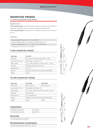 WAT ER AC T IVIT Y

Insertion probes
5 / 10 mm for measurements in bulk materials

Applications
5 mm insertion probe: direct measurement of water activity in dust-free bulk materials such as tablets, grain, gel capsules and granulated materials.
10 mm insertion probe: measurements in dusty bulk materials such as ﬂour, sugar, etc.

Features
• Range of application: -40...85 °C / 0…100 %RH
• Digital interface (UART) and scalable analog outputs, 0…1 V
• Standard conﬁguration: 0…1 V = -40…60 °C / 0…100 %RH

15

• Adjusted at 23 °C and 10, 35, 80 %RH
75
35

5 mm insertion probe

60

Ø 5 x 200 mm, insertion probe with 2 m cable

Accuracy at 23 °C ±5 K

±0.015 aW, ±1.5 %RH, ±0.3 K

Power supply

3.3…5 VDC, adjusted at 3.3 VDC, current: ~4.5 mA

Filter type

No ﬁlter available (laser-cut slots)

Response time

<15 s t63

Material

Stainless steel DIN 1.4305 (probe), POM (handle)

Weight

160 g

25

5
200

Probe type

331

HC2-P05

131

Order code

10 mm insertion probe
Order code

HC2-HP28

HC2-HP50

Probe length

Ø 10 x 280 mm

Ø 10 x 500 mm

Accuracy at 23 °C ±5 K

±0.008 aW, ±0.8 %RH, ±0.1 K

Power supply

3.3…5 VDC, adjusted at 3.3 VDC, current: ~4.5 mA

Filter type

Sintered steel

Response time

<20 s, with ﬁlter t63

Material

Stainless steel DIN 1.4305 (probe), POM (handle)

Weight

200 g

300 g

Compatible
• Handheld instrument:

HP23-AW-A

• Benchtop display unit:

HygroLab C1

Included
• Factory adjustment certiﬁcate

Recommended accessories
• Replacement ﬁlter HC2-HP28 / 50: ET-Z10

109

 