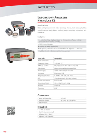 WAT ER AC T IVIT Y

Laboratory Analyzer
HygroLab C1
Applications
Water activity measurements in the laboratory: cheese, meat, tobacco, building
materials, animal feeds, bakery products, paper, medicines, horticulture, agriculture, etc.

Features
• 4 probe benchtop display analyzer for measurement of water activity,
temperature and relative humidity
• Multi-channel display
• Suitable for many applications
• AW Quick function for fast measurement results (typically 4-5 minutes)
• Audible alarm to indicate completed measurement

Order code

HygroLab C1

Probe connections

4

Parameters shown

% RH, aW, °C, °F

AW Quick function

Integrated and via HW4 software (included)

Calculations

All psychrometric calculations available

Power supply

12 VDC with AC adapter (included)

Interfaces

Ethernet and USB

Range of application

0…1 aW, 0…100 %RH, -10…60 °C

LCD

3-line alphanumeric with trend indicator

Current consumption

Max. 120 mA

Dimensions /Weight

225 x 170 x 70 mm / 1100 g

Material

Aluminum

Protection

IP21

Compatible
• Water activity probe:

HC2-AW

• Insertion probes:

HC2-P05, HC2-HP28 / 50

• HW4-Software

Included
• 12 VDC AC adapter
• Short instruction manual
• Software HW4-P-Quick
• Standard USB A/B cable

110

 