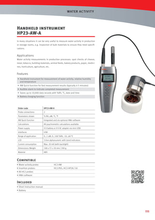 WAT ER AC T IVIT Y

Handheld instrument
HP23-AW-A
In many situations it can be very useful to measure water activity in production
or storage rooms, e.g. inspection of bulk materials to ensure they meet speciﬁcations.

Applications
Water activity measurements in production processes: spot checks of cheese,
meat, tobacco, building materials, animal feeds, bakery products, paper, medicines, horticulture, agriculture, etc.

Features
• Handheld instrument for measurement of water activity, relative humidity
and temperature
• AW Quick function for fast measurement results (typically 4-5 minutes)
• Audible alarm to indicate completed measurement
• Saves up to 10,000 data records with %RH, °C, date and time
• Battery charging function

Order code

HP23-AW-A

Probe connections

2

Parameters shown

% RH, aW, °C, °F

AW Quick function

Integrated and via optional HW4 software

Calculations

All psychrometric calculations available

Power supply

9 V battery or 9 V AC adapter via mini USB

Interfaces

USB

Range of application

0…1 aW, 0…100 %RH, -10…60 °C

LCD

3-line alphanumeric with trend indicators

Current consumption

Max. 20 mA (with backlight)

Dimensions /Weight

188 x 72 x 30 mm / 200 g

Material

ABS

Compatible
• Water activity probe:

HC2-AW

• Insertion probes:

HC2-P05, HC2-HP28 / 50

• All HC2 probes
• HW4 software

Included
• Short instruction manual
• Battery

111

 