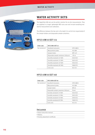 WAT ER AC T IVIT Y

WATER ACTIVITY SETS
The HygroPalm AW sets are the perfect solution for on-site measurements. They
are supplied in a tough, lightweight ABS carry case and include everything needed for measurement and calibration.
The difference between the two sets is the depth (14 and 40 mm respectively) of
the sample holders and disposable sample containers.

HP23-AW-A-SET-14
Order code

HP23-AW-A-SET-14

Set consists of:

Handheld instrument:

HP23-AW-A

Measurement probe:

HC2-AW

Sample holder:

WP-14-S

Disposable sample containers (100 pcs):

PS-14

Humidity standards 10 %RH:

EA10-SCS

Humidity standards 35 %RH:

EA35-SCS

Humidity standards 50 %RH:

EA50-SCS

Humidity standards 80 %RH:

EA80-SCS

Carry case:

AC1124

HP23-AW-A-SET-40
Order code

HP23-AW-A-SET-40

Set consists of:

Handheld instrument:

HP23-AW-A

Measurement probe:

HC2-AW

Sample holder:

WP-40

Disposable sample containers (100 pcs)

PS-40

Humidity standards 10 %RH:

EA10-SCS

Humidity standards 35 %RH:

EA35-SCS

Humidity standards 50 %RH:

EA50-SCS

Humidity standards 80 %RH:

EA80-SCS

Carry case:

AC1124

Included
• Short instruction manual
• Battery
• Factory adjustment certiﬁcate

112

 