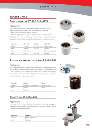 WAT ER AC T IVIT Y

Accessories
Sample holders WP-14-S / 40 / 40TH
WP-14-S

Applications
The stainless steel sample holders were developed speciﬁcally for the
water activity probes HC2-AW(-USB). There are two sizes available:
- WP-14-S for small samples and for calibration
- WP-40 for larger samples, icludes insert to use 14mm sample containers

WP-40

Both products provide excellent sample containment and optimum temperature
stability. The WP-40TH can be attached to a water bath for additional control.

Order code

WP-14-S

WP-40

WP-40TH

Use with

PS-14

PS-14 / PS-40

PS-14 / PS-40

Height

14 mm

40 mm

40 mm

Material

V2A steel

Weight

350 g

WP-40TH

Brass, nickel-plated
1250 g

1550 g

Disposable sample containers PS-14/PS-40
PS-14

Applications
The disposable sample containers ensure the optimum sample volume is ﬁlled
into the WP-14-S or WP-40 sample holders. They prevent the sample holders from
coming into direct contact with the product being tested, thereby preventing soiling or cross contamination. The sample containers also provide a convenient
means of collecting and storing samples.

Order code

PS-14

PS-40

Use with

WP-14-S / WP-40 / WP-40TH

WP-40 / WP-40TH

Depth

14 mm

40 mm

Unit

100 pc.

PS-40

Clamp sealing mechanism
Applications
In the case of very dry or very moist samples additional mechanical sealing of the
AW measurement probe and sample holder may be necessary to prevent external
conditions inﬂuencing the sample.

Order code

AW-KHS

Use with

WP-40 / WP-40TH

Weight

1100 g

113

 