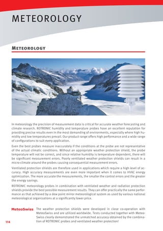 METEOROLOGY
Meteorology

In meteorology the precision of measurement data is critical for accurate weather forecasting and
climate research. ROTRONIC humidity and temperature probes have an excellent reputation for
providing precise results even in the most demanding of environments, especially where high humidity and low temperatures prevail. Our product range offers high performance and a wide range
of conﬁgurations to suit every application.
Even the best probes measure inaccurately if the conditions at the probe are not representative
of the actual climatic conditions. Without an appropriate weather protection shield, the probe
temperature will not be correct, and since relative humidity is temperature dependent, there will
be signiﬁcant measurement errors. Poorly ventilated weather protection shields can result in a
micro-climate around the probes causing consequential measurement errors.
Ventilated protection shields are therefore used in applications which require a high level of accuracy. High accuracy measurements are even more important when it comes to HVAC energy
optimization. The more accurate the measurements, the smaller the control errors and the greater
the energy savings.
ROTRONIC meteorology probes in combination with ventilated weather and radiation protection
shields provide the best possible measurement results. They can offer practically the same performance as that achieved by a dew point mirror meteorological system as used by various national
meteorological organizations at a signiﬁcantly lower price.

114

The weather protection shields were developed in close co-operation with
MeteoSwiss and are utilized worldwide. Tests conducted together with MeteoSwiss clearly demonstrated the unmatched accuracy obtained by the combination of ROTRONIC probes and ventilated weather protection!

 