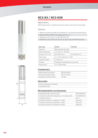 PROBES

HC2-S3 / HC2-S3H
Applications
Meteorology stations, building automation systems, agricultural meteorology.

Features
• Measures relative humidity and temperature, calculates the dew/frost point
• Digital interface (UART) and analog outputs 0…1 V
• Adjusted at 23°C and 10, 35, 80 %RH (HC2-S3)
• Adjusted at 23°C and 10, 20, 30, 40, 50, 60, 70, 80, 90 %RH (HC2-S3H)

Order code

HC2-S3

Probe type

Meteorology probe, white

HC2-S3H

Range of application

-50…100 °C, 0…100 %RH

Accuracy at 23 °C ±5 K

±0.8 %RH, ±0.1 K

Power supply

3.3…5 VDC, adjusted at 3.3 VDC

Long-term stability

<1 %RH / year

Filter type

Polyethylene standard ﬁlter, 40 µm, white

Response time

<15 s (without ﬁlter)

±0.5 %RH, ±0.1 K

Compatible
• Meteorology transmitters:

MP102H/402H

• Actively ventilated shield:

RS12T / RS24T

• Naturally ventilated shield:

AC1000

83

Included
• Factory adjustment certiﬁcate
• Polyethylene ﬁlter

Recommended accessories
• Polyethylene ﬁlter, white (40 µm):
• Connection cable with voltage reg. & 2 m cable, white:

ER-15

• Humidity standard for calibration 10 %RH:

EA10-SCS

• Humidity standard for calibration 35 %RH:

116

E3-02XX-ACT/01

• Calibration device:

15

NSP-PCW-PE40

EA35-SCS

• Humidity standard for calibration 80 %RH:

EA80-SCS

 