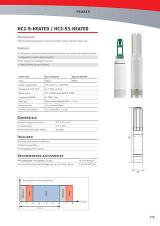 PROBES

HC2-S-HEATED / HC2-S3-HEATED
Applications
High-humidity applications such as tunnels/caves, cheese cellars, etc.

Features
• Measures relative humidity and temperature, calculates the dew/frost point
• Automatic condensation function
• No long-term thawing on sensor
• SMD Thermo sensor element

Order code

HC2-S-HEATED

HC2-S3-HEATED

Color

Black

White

Range of application

-50…100 °C, 0…100 %RH

Accuracy at 23 °C ±5 K

±1.3 %RH, ±0.15 K

Power supply

3.3…5 VDC, adjusted at 3.3 VDC

Long-term stability

<1 %RH / year

Filter type

Polyethylene standard ﬁlter, 20 µm

Response time

<10 s (without ﬁlter)

Current consumption

<35 mA at VDD = 3.3 VDC

Compatible
• Meteorology transmitters:

MP102H/402H

• Transmitters:

HF5 / HF8

• Naturally ventilated shield:

AC1000
83

Included
• Factory adjustment certiﬁcate
• Polyethylene ﬁlter
• Short instruction manual

Recommended accessories
• Polyethylene ﬁlter, white (40 µm):

NSP-PCW-PE40

• Connection cable with voltage reg. & 2 m cable, white:

E3-02XX-ACT/01

15

0

1

2

3

4

5

6

Heat

Measure

Wait

Heat

Measure

Heating and measuring phase

7

8

t (min)

6 min

117

 