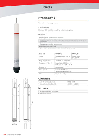 PROBES

HygroMet 4
The heated meteorology probe.

Applications
Wherever high humidity prevails for a short or long time.

Features
• No long-term condensation on sensor
• Measures relative humidity and temperature, calculates all psychrometric
parameters
• Freely programmable sensor heater
• Integrated real-time clock
• Connection via Tuchel connector or cable with open ends
Order code

HM433/4/5

HM431/2

Output

Voltage output 0…1/5/10
V

Current output
0/4…20 mA

Range of application

-40…85 °C / 0…100 %RH

Accuracy at 23 °C ±5 K

Heated: ±1.5 %RH / ±0.1 K
Unheated: ± 0.8 %RH / ±0.1 K

Resistant to

Condensation

Measurement

Humidity: SMD Thermo
Temperature: external Pt100

Filter

Polyethylene, 20 µm

Compatible
• Actively ventilated shield:

RS12T /24T

• Naturally ventilated shield:

AC1002 / AC1003

Included
• Factory adjustment certiﬁcate
• Instruction manual

118

Order codes on request.

 