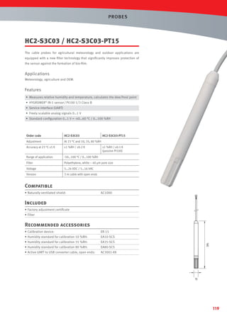 PROBES

HC2-S3C03 / HC2-S3C03-PT15
The cable probes for agricultural meteorology and outdoor applications are
equipped with a new ﬁlter technology that signiﬁcantly improves protection of
the sensor against the formation of bio-ﬁlm.

Applications
Meteorology, agriculture and OEM.

Features
• Measures relative humidity and temperature, calculates the dew/frost point
• HYGROMER® IN-1 sensor / Pt100 1/3 Class B
• Service interface (UART)
• Freely scalable analog signals 0…1 V
• Standard conﬁguration 0…1 V = -40…60 °C / 0…100 %RH

Order code

HC2-S3C03

HC2-S3C03-PT15

Adjustment

At 23 °C and 10, 35, 80 %RH

Accuracy at 23 °C ±5 K

±1 %RH / ±0.2 K

Range of application

-50…100 °C / 0…100 %RH

Filter

Polyethylene, white ~ 40 µm pore size

Voltage

5…24 VDC / 5…16 VAC

Version

3 m cable with open ends

±1 %RH / ±0.1 K
(passive Pt100)

Compatible
• Naturally ventilated shield:

AC1000

Included
• Factory adjustment certiﬁcate
• Filter

Recommended accessories
• Calibration device:

ER-15

• Humidity standard for calibration 10 %RH:

EA10-SCS

• Humidity standard for calibration 35 %RH:

EA35-SCS

• Humidity standard for calibration 80 %RH:

EA80-SCS

• Active UART to USB converter cable, open ends:

AC3001-XX

119

 