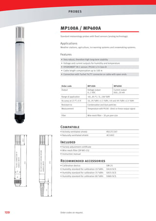 PROBES

MP100A / MP400A
Standard meteorology probes with ﬁxed sensors (analog technology).

Applications
Weather stations, agriculture, ice warning systems and snowmaking systems.

Features
• Very robust, therefore high long-term stability
• Voltage and current outputs for humidity and temperature
• HYGROMER® IN-1 sensor / Pt100 1/3 Class B
• Cable length compensation up to 100 m
• Connection with Tuchel T4/T7 connector or cable with open ends

Order code

MP100A

MP400A

Output

Voltage output
0…1 VDC

Current output
0(4)…20 mA

Range of application

-40...85 °C / 0…100 %RH

Accuracy at 23 °C ±5 K

10…95 %RH: ±1.5 %RH, <10 and >95 %RH: ±2.5 %RH

Resistant to

Condensation and dust particles

Measurement

Temperature with Pt100 - direct or linear output signal

Filter

Wire mesh ﬁlter ~ 20 µm pore size

Compatible
RS12T/24T

• Naturally ventilated shield:
40,5

• Actively ventilated shield:

AC1002

Included
PG7 WITH ANTI-FIXTURE FIXTURE
HANDLE: WHITE

• Instruction manual

252

210

• Wire mesh ﬁlter (SP-W3-25)

Recommended accessories
• Calibration device:

EA10-SCS

• Humidity standard for calibration 35 %RH:

EA35-SCS

• Humidity standard for calibration 80 %RH:

EA80-SCS

52

7

EM-25

• Humidity standard for calibration 10 %RH:

30

25

TUCHEL CONNECTOR 7P
HANDLE: WHITE

• Factory adjustment certiﬁcate

120

Order codes on request.

 