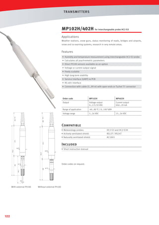 T R ANSMIT T ERS

MP102H/402H for interchangeable probe HC2-S3
Applications
Weather stations, snow guns, status monitoring of roads, bridges and airports,
snow and ice warning systems, research in very remote areas.

Features
• Humidity and temperature measurement using interchangeable HC2-S3 probe
• Calculates all psychrometric parameters
• Direct Pt100 sensors available as an option
• Voltage or current output signal
• Freely scalable
• High long-term stability
• Service interface (UART) to PCB
• RS-485 interface
• Connection with cable (3…99 m) with open ends or Tuchel T7 connector

Order code

MP102H

MP402H

Output

Voltage output
0…1/5/10 VDC

Current output
0(4)…20 mA

Range of application

-40…80 °C / 0…100 %RH

Voltage range

5…24 VDC

15…24 VDC

ca. 58

ca.58

Compatible
• Meteorology probes:

HC2-S3 and HC2-S3H

• Actively ventilated shield:

RS12T / RS24T

• Naturally ventilated shield:

AC1003

131

131

Included

ø25
216

ø25

• Short instruction manual

216

85

Order codes on request.

ø15

118

85

ø15

ø3

With external Pt100

122

Without external Pt100

 