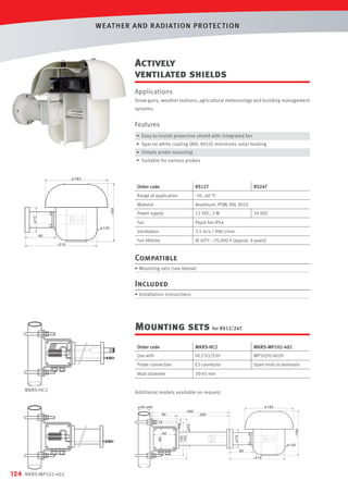 WE AT HER AND R ADIAT ION PROT EC T ION

Actively
ventilated shields
Applications
Snow guns, weather stations, agricultural meteorology and building management
systems.

Features
• Easy-to-install protective shield with integrated fan
• Special white coating (RAL 9010) minimizes solar heating
• Simple probe mounting
• Suitable for various probes

Order code

RS12T

RS24T

Range of application

-30…60 °C

Material

Aluminum, POM, RAL 9010

Power supply

12 VDC, 2 W

Fan

Papst fan IP54

Ventilation

3.5 m/s / 900 l/min.

Fan lifetime

At 40°C ~70,000 h (approx. 8 years)

24 VDC

Compatible
• Mounting sets (see below)

Included
• Installation instructions

Mounting sets for RS12/24T
Order code

MP102H/402H

E2 connector

Open ends to terminals

Mast diameter

MKRS-MP102-402

HC2-S3/S3H

Probe connection

124

MKRS-MP102-402

Use with

MKRS-HC2

MKRS-HC2

30-65 mm

Additional models available on request

 