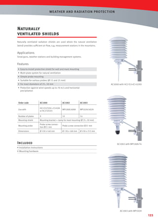 WE AT HER AND R ADIAT ION PROT EC T ION

Naturally
ventilated shields
Naturally ventilated radiation shields are used where the natural ventilation
(wind) provides sufﬁcient air ﬂow, e,g, measurement stations in the mountains.

Applications
Snow guns, weather stations and building management systems.

Features
• Easy-to-install protective shield for wall and mast mounting
• Multi-plate system for natural ventilation
• Simple probe mounting
• Suitable for various probes (Ø 15 and 25 mm)
• For mast diameters of 25…50 mm

AC1000 with HC2-S3+E3-02XX

• Protection against wind speeds up to 70 m/s and horizontal
precipitation

Order code

AC1000

AC1002

AC1003

Use with

HC2-S3/S3H + E3-02A
or HC2-S3C03

MP100A/400A

MP102H/402H

Number of plates

9

10

14

Mounting shield

Mounting bracket + clamp for mast mounting (Ø 25…50 mm)

Mounting probe

Probe screw connection Ø15 mm

Probe screw connection Ø25 mm

Dimensions

Ø 130 x 140 mm

Ø 130 x 160 mm

Included

Ø 130 x 215 mm

AC1002 with MP100A-T4

• Installation instructions
• Mounting hardware

AC1003 with MP102H

125

 