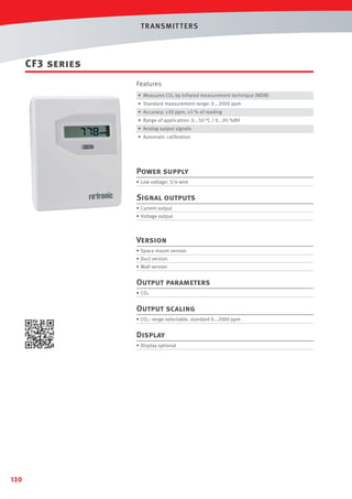 T R ANSMIT T ERS

CF3 series
Features
• Measures CO2 by infrared measurement technique (NDIR)
• Standard measurement range: 0...2000 ppm
• Accuracy: ±30 ppm, ±3 % of reading
• Range of application: 0...50 °C / 0...95 %RH
• Analog output signals
• Automatic calibration

Power supply
• Low voltage: 3/4-wire

Signal outputs
• Current output
• Voltage output

Version
• Space mount version
• Duct version
• Wall version

Output parameters
• CO2

Output scaling
• CO2: range selectable, standard 0...2000 ppm

Display
• Display optional

130

 