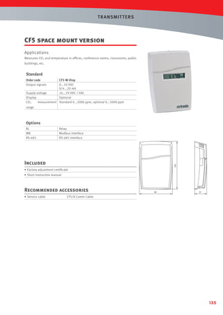 T R ANSMIT T ERS

CF5 space mount version
Applications
Measures CO2 and temperature in ofﬁces, conference rooms, classrooms, public
buildings, etc.

Standard
Order code
Output signals

CF5-W-Disp
0...10 VDC
0/4...20 mA
Supply voltage
16...29 VDC / VAC
Display
Optional
measurement Standard 0...2000 ppm, optional 0...5000 ppm
CO2
range

Options
RL
MB
RS-485

Relay
Modbus interface
RS-485 interface

120

Included
• Factory adjustment certiﬁcate
• Short instruction manual

Recommended accessories
• Service cable

83

31

CF5/8 Comm Cable

135

 