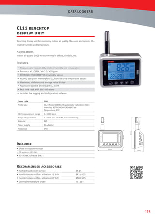 DATA LOGGERS

CL11 benchtop
display unit
Benchtop display unit for monitoring indoor air quality. Measures and records CO2,
relative humidity and temperature.

Applications
Indoor air quality (IAQ) measurements in ofﬁces, schools, etc.

Features
• Measures and records CO2, relative humidity and temperature
• Accuracy: ±2.5 %RH / ±0.3 K / ±30 ppm
• ROTRONIC HYGROMER® IN-1 humidity sensor
• 40,000 data point memory for CO2, humidity and temperature values
• Maximum, minimum and average value display
• Adjustable audible and visual CO2 alarm
• Real time clock with backup battery
• Includes free logging and conﬁguration software
CL11

Probe type

CO2 infrared (NDIR) with automatic calibration (ABC)
Humidity: ROTRONIC HYGROMER® IN-1
Temperature: NTC

CO2 measurement range

0...5000 ppm

Range of application

0...50 °C / 0...95 %RH, non-condensing

Material

ABS

Power supply

AC adapter

Protection

IP30
85 mm

157 mm

62 mm

Order code

Included
• Short instruction manual

120 mm

• AC adapter AC1214

45 mm

• ROTRONIC software SW21

Recommended accessories
• Humidity calibration device

ER-15

• Humidity standard for calibration 35 %RH

EA35-SCS

• Humidity standard for calibration 80 %RH

EA80-SCS

• External temperature probe

AC1215

139

 