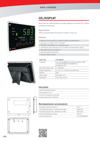 DATA LOGGERS

CO2 DISPLAY
Room panel for monitoring indoor air quality. Measures and records CO2, relative
humidity and temperature.

Applications
Indoor air quality (IAQ) measurements in ofﬁces, schools, etc.

Features
• Measures and records CO2, relative humidity and temperature
• Accuracy: ±2.5 %RH / ±0.3 K / ±30 ppm
• ROTRONIC HYGROMER® IN-1 humidity sensor
• 18,000 data point memory for CO2, humidity and temperature values
• Adjustable visual CO2 indicator
• Data download via USB stick
• Display of date and time
Order code

CO2 DISPLAY

Probe type

CO2 infrared (NDIR) with automatic calibration (ABC)
Humidity: ROTRONIC HYGROMER® IN-1
Temperature: NTC

CO2 measurement range

0...5000 ppm

Range of application

0...50 °C / 0...95 %RH, non-condensing

Material

ABS

Power supply

AC adapter, 12 V

Dimensions

330 x 250 x 50 mm

Included
• Short instruction manual
• AC adapter AC1214
• Screws and plugs for mounting
• Factory adjustment certiﬁcate
65

52

250

130

Recommended accessories
• Humidity calibration device

ER-15

• Humidity standard for calibration 80 %RH

EA80-SCS

• Humidity standard for calibration 35 %RH

65

130

140

AC1215

• Zero calibration kit

330
52

EA35-SCS

• External temperature probe

CO2 CALIBRATOR

 