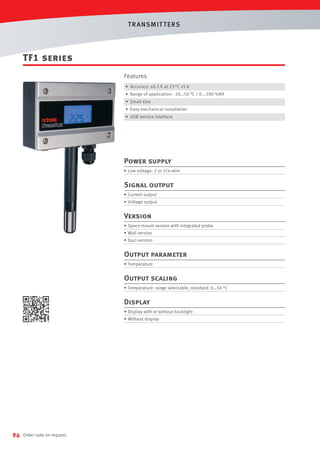 T R ANSMIT T ERS

TF1 series
Features
• Accuracy: ±0.3 K at 23 °C ±5 K
• Range of application: -20…50 °C / 0...100 %RH
• Small size
• Easy mechanical installation
• USB service interface

Power supply
• Low voltage: 2 or 3/4-wire

Signal output
• Current output
• Voltage output

Version
• Space mount version with integrated probe
• Wall version
• Duct version

Output parameter
• Temperature

Output scaling
• Temperature: range selectable, standard: 0…50 °C

Display
• Display with or without backlight
• Without display

96

Order code on request.

 