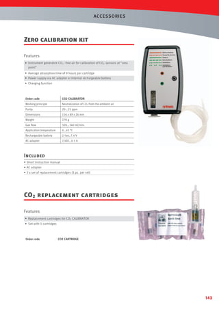 ACCESSORIES

Zero calibration kit
Features
• Instrument generates CO2 - free air for calibration of CO2 sensors at zero
point
• Average absorption time of 9 hours per cartridge
• Power supply via AC adapter or internal rechargeable battery
• Charging function

Order code

CO2-CALIBRATOR

Working principle

Neutralization of CO2 from the ambient air

Purity

20...25 ppm

Dimensions

156 x 89 x 26 mm

Weight

270 g

Gas ﬂow

320...340 ml/min.

Application temperature

0...45 °C

Rechargeable battery

Li-ion, 7.4 V

AC adapter

2 VDC, 0.5 A

Included
• Short instruction manual
• AC adapter
• 2 x set of replacement cartridges (5 pc. per set)

CO 2 replacement cartridges
Features
• Replacement cartridges for CO2 CALIBRATOR
• Set with 5 cartridges

Order code

CO2 CARTRIDGE

143

 