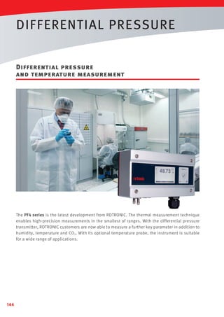 DIFFERENTIAL PRESSURE
Differential pressure
and temperature measurement

The PF4 series is the latest development from ROTRONIC. The thermal measurement technique
enables high-precision measurements in the smallest of ranges. With the differential pressure
transmitter, ROTRONIC customers are now able to measure a further key parameter in addition to
humidity, temperature and CO2. With its optional temperature probe, the instrument is suitable
for a wide range of applications.

144

 