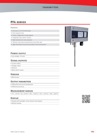 T R ANSMIT T ERS

PF4 series
Features
• Accuracy: ±1.0 % of end value
• Fast response time
• Freely conﬁgurable analog signals
• Integrated relay switch contact
• High resistance to over pressure
• Thermal mass ﬂow measurement at low ﬂow rate
• High immunity to dust and humidity in the environment

Power supply
• Low voltage: 3/4-wire

Signal outputs
• Current output
• Voltage output
• Ethernet
• Relay switch output

Version
• Wall version

Output parameters
• Differential pressure  temperature
• Differential pressure

Measurement ranges
• -25...+25 Pa / -50…+50 Pa / -100...+100 Pa / -250...+250 Pa / -500…+500 Pa

Display
• Display with backlight, trend indicator and keypad
• Without display

Order codes on request.

145

 