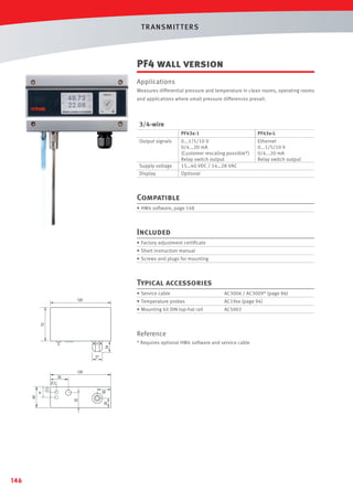 T R ANSMIT T ERS

PF4 wall version
Applications
Measures differential pressure and temperature in clean rooms, operating rooms
and applications where small pressure differences prevail.

3/4-wire
PF43x-1

PF43x-L
Ethernet
0...1/5/10 V
0/4...20 mA
Relay switch output

Supply voltage

0...1/5/10 V
0/4...20 mA
(Customer rescaling possible*)
Relay switch output
15…40 VDC / 14…28 VAC

Display

Optional

Output signals

Compatible
• HW4 software, page 148

Included
• Factory adjustment certiﬁcate
• Short instruction manual
• Screws and plugs for mounting

Typical accessories
• Service cable

AC3006 / AC3009* (page 86)

• Temperature probes

AC19xx (page 94)

• Mounting kit DIN top-hat rail

AC5002

Reference
* Requires optional HW4 software and service cable

12.5

26

20.5

146

12.5

26

20.5

 