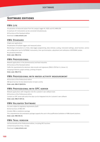 SOF T WARE

Software editions
HW4 Lite
Visualization of measured values from the compact logger HL-20(D) and HC2-WIN-USB
A maximum of 3 instruments can be connected simultaneously
All functions of the Standard edition
Download at www.rotronic.com

HW4 Standard
Single-user applications
Visualization of multiple loggers and measured values
Monitoring (1 instrument at a time), data logger programming, data retrieval, scaling, instrument settings, alarm function, service
and conﬁguration tool for ROTRONIC instruments, time synchronization, adjustment and calibration of ROTRONIC probes
No password protection
Order code: HW4-E-Vx

HW4 Professional
Network applications in the pharmaceutical and food industries
All functions of the Standard edition
Fulﬁls the requirements for electronic data records and signatures (FDA21 CFR Part 11, Annex 11)
Grouping of devices, graph overlays, printing of reports
Order code: HW4-P-Vx

HW4 Professional with water activity measurement
All functions of the Professional edition
AW Quick function for fast determination of water activity
Order code: HW4-P-QUICK-Vx

HW4 Professional with OPC server
Network applications with integration into the customer's own software tools
All functions of the Professional edition
Contains an OPC server with which the data can be integrated into the customer's own software
Order code: HW4-P-OPC-Vx

HW4 Validated Software
For users subject to regulatory requirements (GxP)
All the functions of HW4 OPC
Includes HW4 e-compliance package
This comprehensive documentation package supports the user in the qualiﬁcation/validation of HW4-based solutions
Order code: HW4-VAL-Vx

HW4 Trial version
Full functionality of the Professional edition, including OPC functions
Limited trial period of max. 30 days
Download at www.rotronic.com

150

 