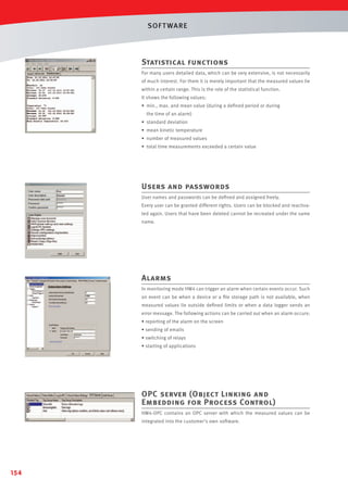 SOF T WARE

Statistical functions
For many users detailed data, which can be very extensive, is not necessarily
of much interest. For them it is merely important that the measured values lie
within a certain range. This is the role of the statistical function.
It shows the following values:
• min., max. and mean value (during a deﬁned period or during
the time of an alarm)
• standard deviation
• mean kinetic temperature
• number of measured values
• total time measurements exceeded a certain value

Users and passwords
User names and passwords can be deﬁned and assigned freely.
Every user can be granted different rights. Users can be blocked and reactivated again. Users that have been deleted cannot be recreated under the same
name.

Alarms
In monitoring mode HW4 can trigger an alarm when certain events occur. Such
an event can be when a device or a ﬁle storage path is not available, when
measured values lie outside deﬁned limits or when a data logger sends an
error message. The following actions can be carried out when an alarm occurs:
• reporting of the alarm on the screen
• sending of emails
• switching of relays
• starting of applications

OPC server (Object Linking and
Embedding for Process Control)
HW4-OPC contains an OPC server with which the measured values can be
integrated into the customer's own software.

154

 
