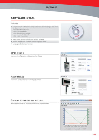 SOF T WARE

Software SW21
Features
• Complementary software for conﬁguration and downloading of data from
the following instruments
- CP11: CO2 Handheld
- CL11: CO2 Display / Logger
- HF1: HVAC Transmitter
• Stand-alone version or integrated in HW4 software
• Display of measured values in tabular or graphic form
• Languages: English and German

CP11 / CL11
Instrument conﬁguration and downloading of data

HxgroFlex1
Instrument conﬁguration and humidity adjustment

Display of measured values
Measured values can be displayed in tabular or graphic formats.

155

 