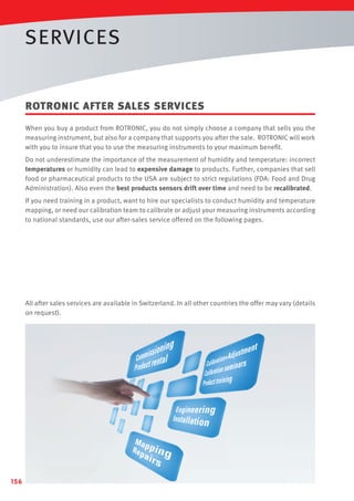 SERVICES
ROTRONIC AFTER SALES SERVICES
When you buy a product from ROTRONIC, you do not simply choose a company that sells you the
measuring instrument, but also for a company that supports you after the sale. ROTRONIC will work
with you to insure that you to use the measuring instruments to your maximum beneﬁt.
Do not underestimate the importance of the measurement of humidity and temperature: incorrect
temperatures or humidity can lead to expensive damage to products. Further, companies that sell
food or pharmaceutical products to the USA are subject to strict regulations (FDA: Food and Drug
Administration). Also even the best products sensors drift over time and need to be recalibrated.
If you need training in a product, want to hire our specialists to conduct humidity and temperature
mapping, or need our calibration team to calibrate or adjust your measuring instruments according
to national standards, use our after-sales service offered on the following pages.

All after sales services are available in Switzerland. In all other countries the offer may vary (details
on request).

156

 