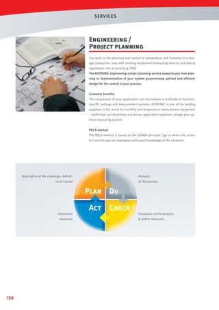 SERVICES

Engineering /
Project planning
You work in the planning and control of temperature and humidity in a storage/production area with existing equipment/measuring devices and taking
regulations into account (e.g. FDA)
The ROTRONIC engineering/project planning service supports you from planning to implementation of your system guaranteeing optimal and efficient
design for the control of your process.
Customer benefits
The uniqueness of your application can necessitate a multitude of functionspeciﬁc settings and measurement systems. ROTRONIC is one of the leading
suppliers in the world for humidity and temperature measurement equipment
– proﬁt from our know-how and let our application engineers design your optimal measuring system!
PDCA method
The PDCA method is based on the GEMBA principle (go to where the action
is) and focuses on employees with exact knowledge of the situation!

Description of the challenge, deﬁnition of causes

Implement
measures

158

Analysis
of the process

Evaluation of the analysis
 deﬁne measures

 