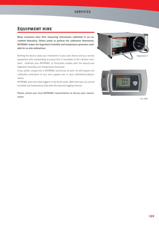 SERVICES

Equipment hire
Many customers have their measuring instruments calibrated in our accredited laboratory. Others prefer to perform the calibration themselves.
ROTRONIC makes the HygroGen2 humidity and temperature generator available for on-site calibrations.
Renting the device saves you investment in your own device and you receive

HygroGen2

equipment with outstanding accuracy that is traceable to the national standard. Calibrate your ROTRONIC or third-party probes with the easy-to-use
HygroGen Humidity and Temperature Generator.
If you prefer, simply hire a ROTRONIC technician as well. He will explain the
calibration procedure to you and support you in your calibrations/adjustments.
ROTRONIC also rents data loggers in the HL20 series. With them you can record
humidity and temperature data with the required logging interval.
Please contact your local ROTRONIC representative to discuss your requirements.

HL-20D

159

 
