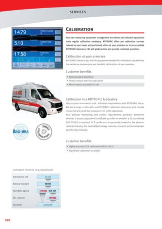 SERVICES

Calibration
Your own measuring equipment management procedures and relevant regulations
make regular calibration necessary. ROTRONIC offers you calibration services
tailored to your needs and performed either at your premises or in an accredited
ROTRONIC laboratory. We will gladly advise and provide a detailed quotation.

Calibration at your premises
ROTRONIC comes to you with the equipment needed for calibration and performs
the necessary temperature and humidity calibrations at your premises.

Customer benefits
• Minimal plant downtime
• Direct contact with the specialists
• Minor repairs possible on site

Calibration in a ROTRONIC laboratory
Discuss your instruments and calibration requirements with ROTRONIC today.
We will arrange a date with our ROTRONIC calibration laboratory and provide
instructions to send the instruments in to the laboratory.
Your process monitoring and control requirements generally determine
whether a factory adjustment certiﬁcate qualiﬁes or whether a SCS certiﬁcate
(ISO 17025) is required. SCS certiﬁcates are generally needed in the pharmaceutical industry, the medical technology industry, research and development
and the food industry.

Customer benefits
• Highly accurate SCS calibration (ISO 17025)
• Expedited calibration available

Calibration hierarchy (e.g. Switzerland)
International unit

SI unit

National standard

METAS

Accredited agency

- SCS 065

End customer
Consumer

160

Consumer

 
