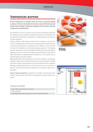 SERVICES

Temperature mapping
Incorrect temperature or humidity control can result in expensive damage
to products. This must be avoided at all costs to prevent financial loss and
product-specific damage. Temperature mapping is the first step in achieving
a stable and controlled climate.
GxP regulations in force in various countries require documented proof that
the facilities used are suitable for storage of the products. If this proof cannot
be produced, manufacturers, distributors or storage operators face ﬁnancial
and other penalties.
However, before an FDA-compliant system can be installed, it is ﬁrst necessary to investigate where and how many measuring points should be set up
to monitor the production or storage rooms and cabinets. This is done with
the help of a temperature and humidity mapping procedure. This mapping
provides information on how many different temperature zones (temperature
gradients) there are in the rooms. Using the measured data, it is possible to
deﬁne the optimum storage positions for products or, in an extreme case, to
initiate changes in the room climate!
Mapping also takes inﬂuencing factors such as direct sunlight, air conditioners,
insulation, heat sources, and external temperature into consideration. The ﬁnal
report may include recommendations on how to improve the room conditions.
Mapping is typically performed once in the summer and once in the winter of
the year. The measurement process typically has a duration of about one to
two weeks.
Typical mapping applications: production  storage in the pharmaceutical
industry, food industry and wherever temperature-sensitive products are

Clean Room
43.6 %rh
48.73Pa

stored.
Pt100
---22,81 °C

Customer benefits
• Exact data on the climate in the room.
• FDA conformity
• Knowledge of possible danger zones in the controlled climate.

161

 